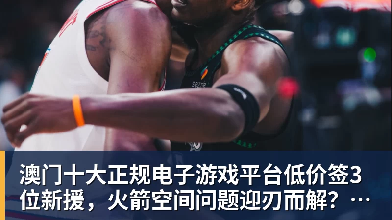 澳门十大正规电子游戏平台低价签3位新援，火箭空间问题迎刃而解？内外双核不惧包夹，传射技能升级