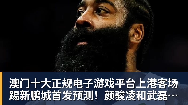 澳门十大正规电子游戏平台上港客场踢新鹏城首发预测!颜骏凌和武磊领衔,魏震复出