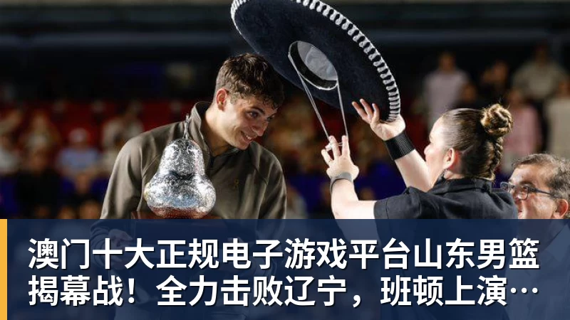 澳门十大正规电子游戏平台山东男篮揭幕战！全力击败辽宁，班顿上演CBA首秀，央视直播