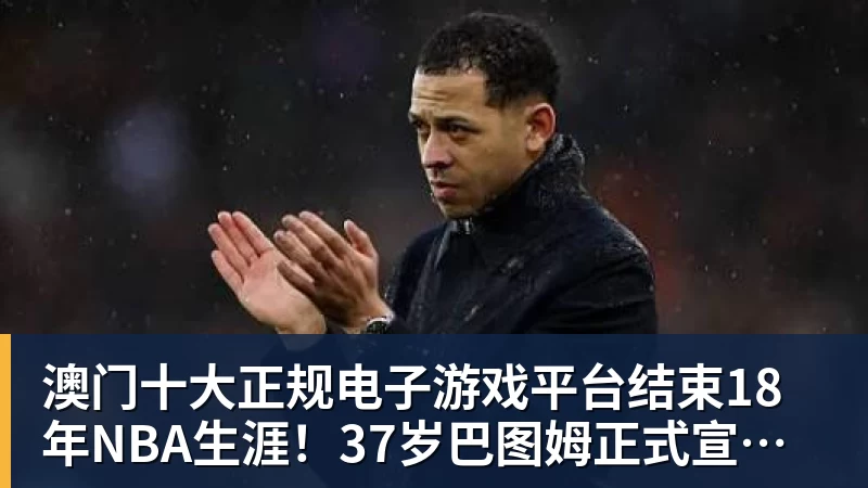 澳门十大正规电子游戏平台结束18年NBA生涯！37岁巴图姆正式宣布退役 生涯总薪水超2亿美元