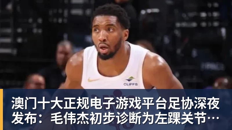 澳门十大正规电子游戏平台足协深夜发布:毛伟杰初步诊断为左踝关节韧带损伤,无缘亚运会季军战