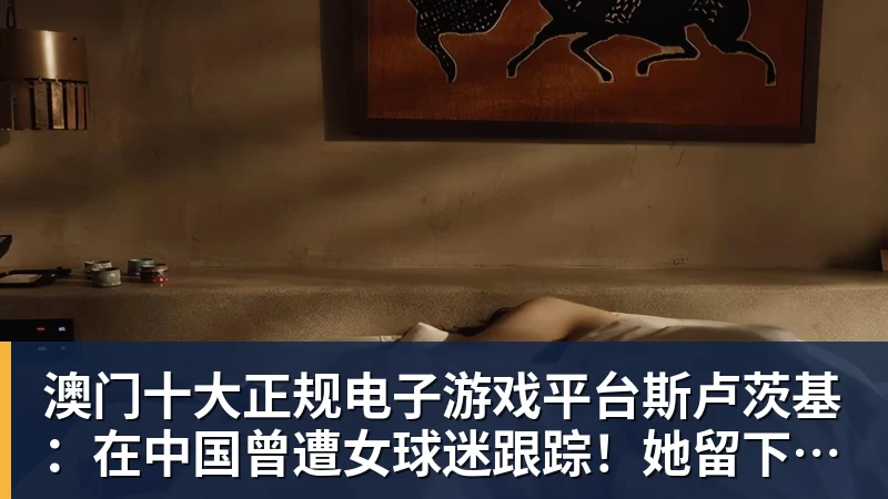 澳门十大正规电子游戏平台斯卢茨基:在中国曾遭女球迷跟踪!她留下的长篇情书有未干泪痕
