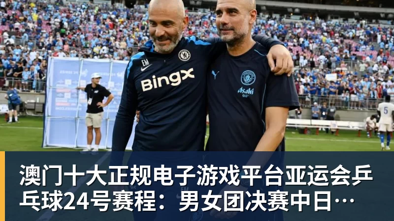 澳门十大正规电子游戏平台亚运会乒乓球24号赛程:男女团决赛中日巅峰对决!女双迎来首秀!
