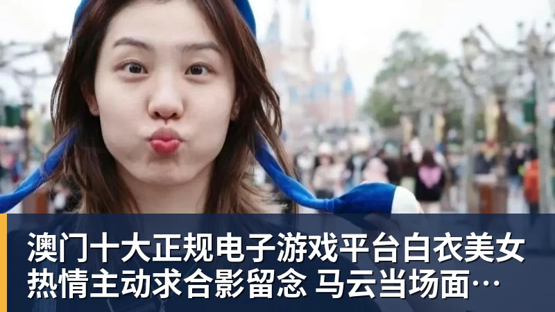 澳门十大正规电子游戏平台白衣美女热情主动求合影留念 马云当场面露拘谨